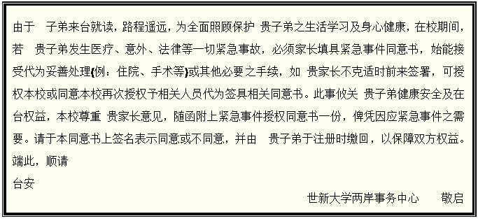 文本框: 由于　子弟来台就读，路程遥远，为全面照顾保护 贵子弟之生活学习及身心健康，在校期间，若　贵子弟发生医疗、意外、法律等一切紧急事故，必须家长填具紧急事件同意书，始能接受代为妥善处理(例：住院、手术等)或其他必要之手续，如 贵家长不克适时前来签署，可授权本校或同意本校再次授权予相关人员代为签具相关同意书。此事攸关 贵子弟健康安全及在台权益，本校尊重 贵家长意见，随函附上紧急事件授权同意书一份，俾凭因应紧急事件之需要。请于本同意书上签名表示同意或不同意，并由　贵子弟于注册时缴回，以保障双方权益。端此，顺请 台安 世新大学两岸事务中心　　敬启 